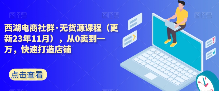 西湖电商社群·无货源课程（更新23年11月），从0卖到一万，快速打造店铺-快赚