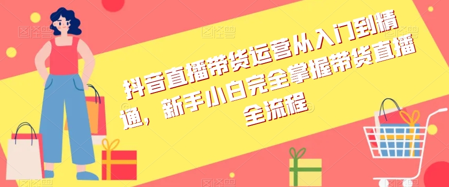 抖音直播带货运营从入门到精通，新手小白完全掌握带货直播全流程-快赚