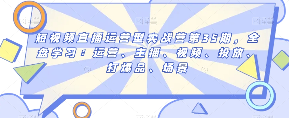 短视频直播运营型实战营第35期，全盘学习：运营、主播、视频、投放、打爆品、场景-快赚