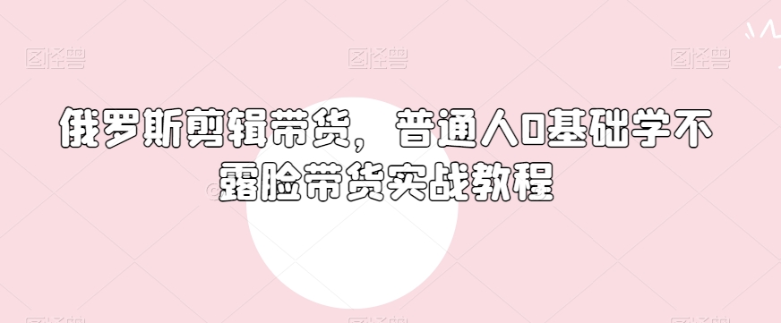 俄罗斯产品剪辑带货，普通人0基础学不露脸带货实战教程-快赚