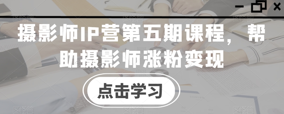 摄影师IP营第五期课程，帮助摄影师涨粉变现-快赚
