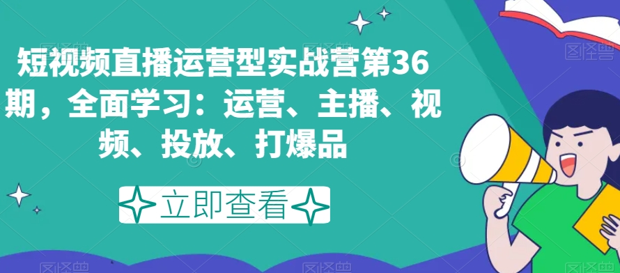 短视频直播运营型实战营第36期，全面学习：运营、主播、视频、投放、打爆品-快赚
