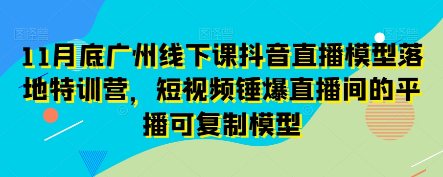 11月底广州线下课抖音直播模型落地特训营，短视频锤爆直播间的平播可复制模型-快赚