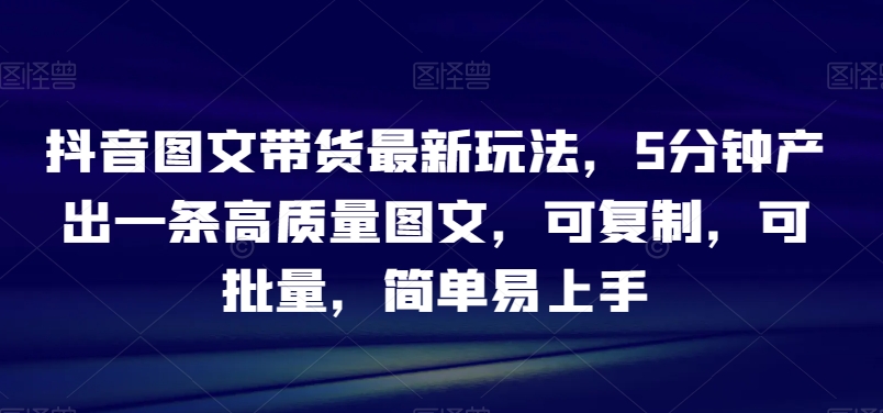 抖音图文带货最新玩法，5分钟产出一条高质量图文，可复制，可批量，简单易上手【揭秘】-快赚
