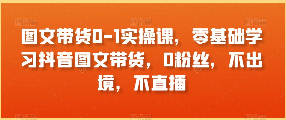 图文带货0-1实操课，零基础学习抖音图文带货，0粉丝，不出境，不直播-快赚