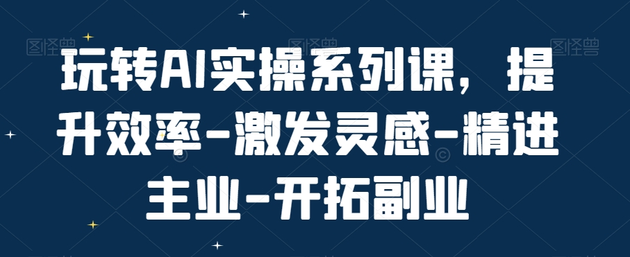 玩转AI实操系列课，提升效率-激发灵感-精进主业-开拓副业-快赚