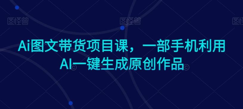Ai图文带货项目课，一部手机利用AI一键生成原创作品-快赚
