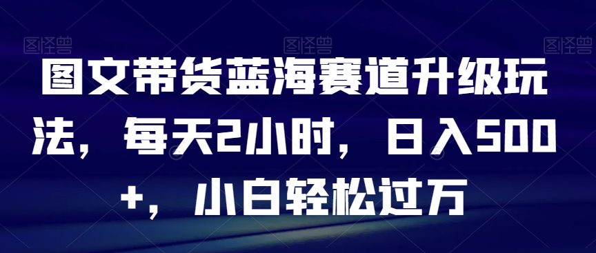 图文带货蓝海赛道升级玩法，每天2小时，日入500+，小白轻松过万-快赚