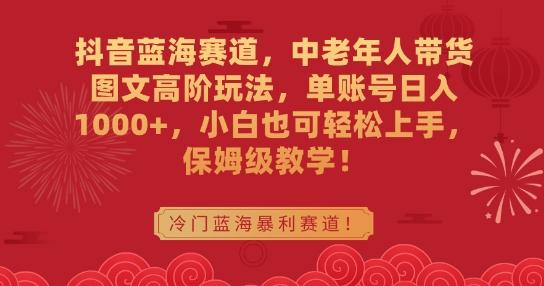 抖音蓝海赛道，中老年人带货图文高阶玩法，单账号日入1000+，小白也可轻松上手，保姆级教学【揭秘】-快赚