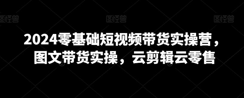 2024零基础短视频带货实操营，图文带货实操，云剪辑云零售-快赚