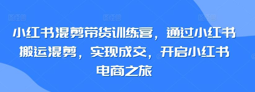 小红书混剪带货训练营，通过小红书搬运混剪，实现成交，开启小红书电商之旅-快赚