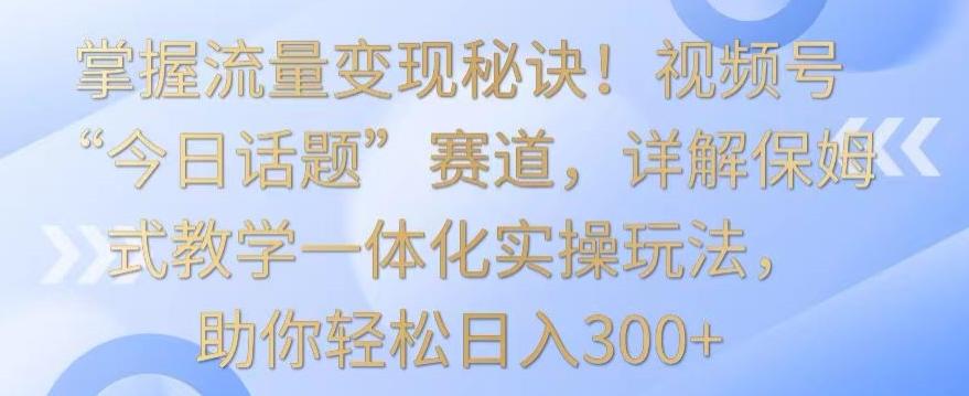 掌握流量变现秘诀！视频号“今日话题”赛道，详解保姆式教学一体化实操玩法，助你轻松日入300+【揭秘】-快赚