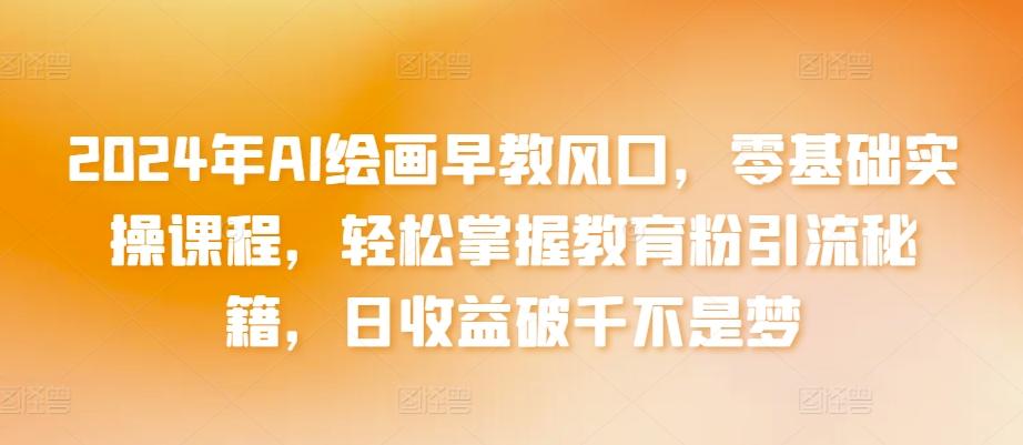 2024年AI绘画早教风口，零基础实操课程，轻松掌握教育粉引流秘籍，日收益破千不是梦【揭秘】-快赚