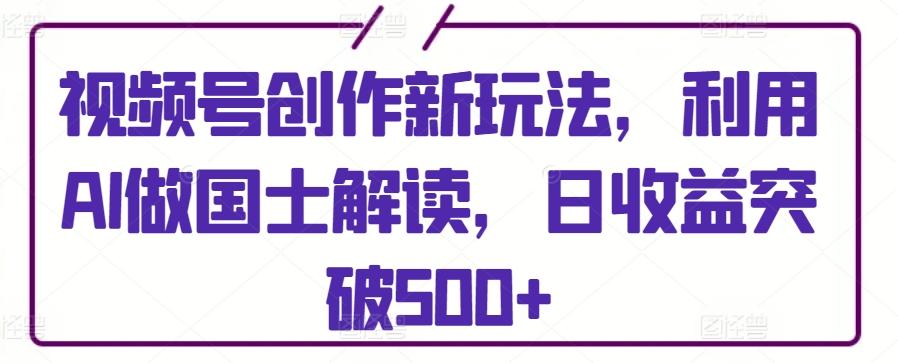 视频号创作新玩法，利用AI做国士解读，日收益突破500+【揭秘】-快赚