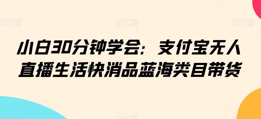 小白30分钟学会：支付宝无人直播生活快消品蓝海类目带货【揭秘】-快赚