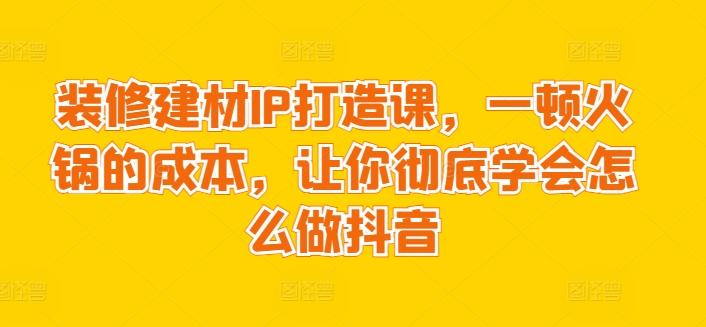 装修建材IP打造课，一顿火锅的成本，让你彻底学会怎么做抖音-快赚