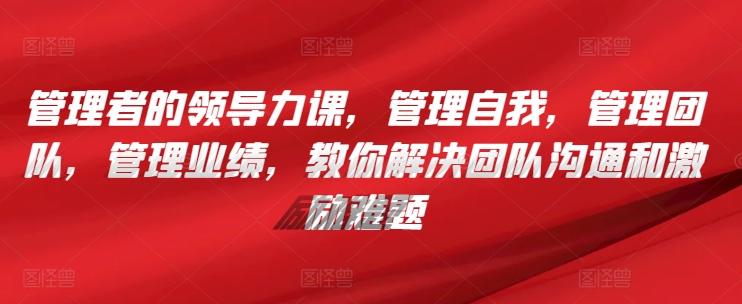 管理者的领导力课，​管理自我，管理团队，管理业绩，​教你解决团队沟通和激励难题-快赚