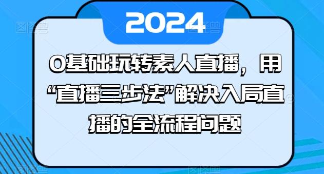 0基础玩转素人直播，用“直播三步法”解决入局直播的全流程问题-快赚