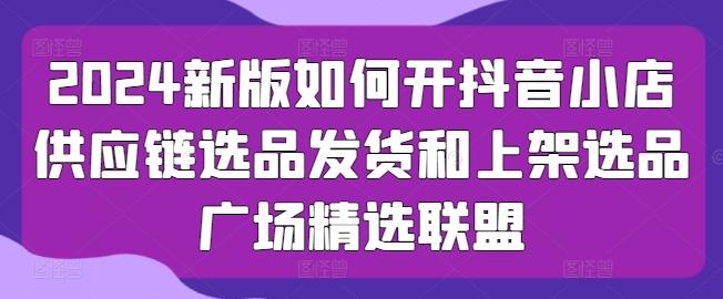 2024新版如何开抖音小店供应链选品发货和上架选品广场精选联盟-快赚