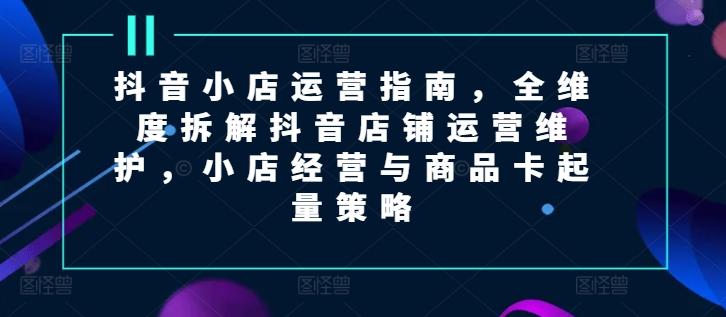抖音小店运营指南，全维度拆解抖音店铺运营维护，小店经营与商品卡起量策略-快赚