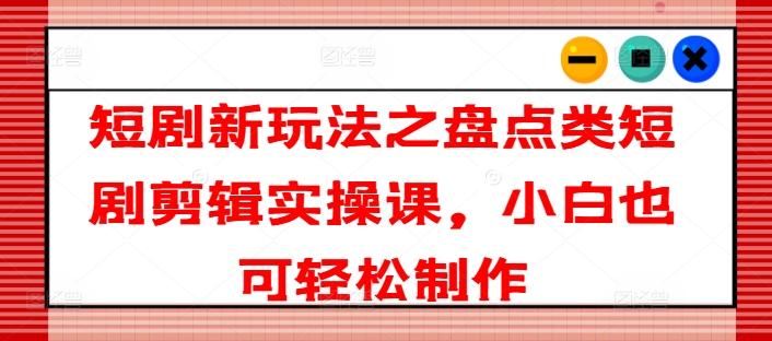 短剧新玩法之盘点类短剧剪辑实操课，小白也可轻松制作-快赚