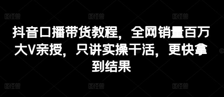 抖音口播带货教程，全网销量百万大V亲授，只讲实操干活，更快拿到结果-快赚