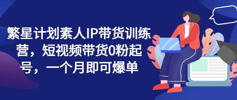 繁星计划素人IP带货训练营，短视频带货0粉起号，一个月即可爆单-快赚