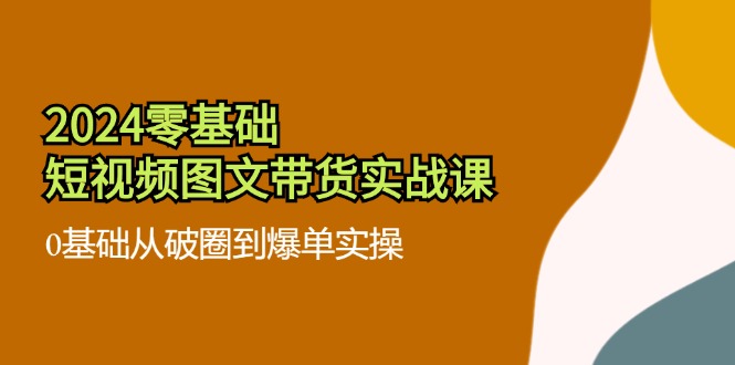 2024零基础·短视频图文带货实战课：0基础从破圈到爆单实操(35节课-快赚