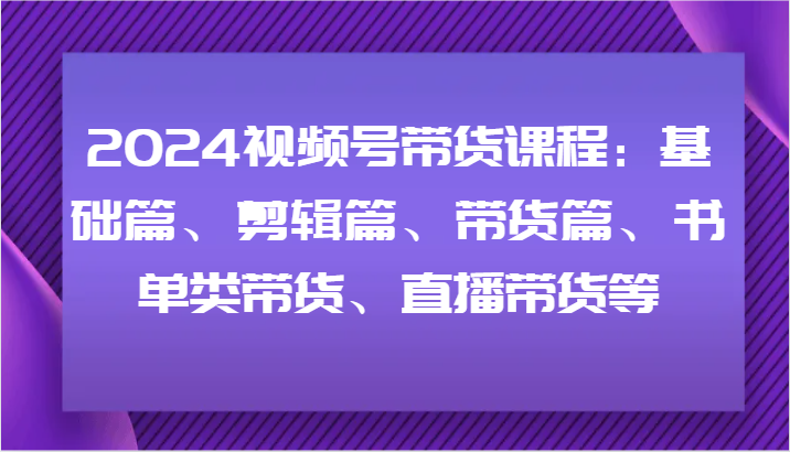 2024视频号带货课程：基础篇、剪辑篇、带货篇、书单类带货、直播带货等-快赚