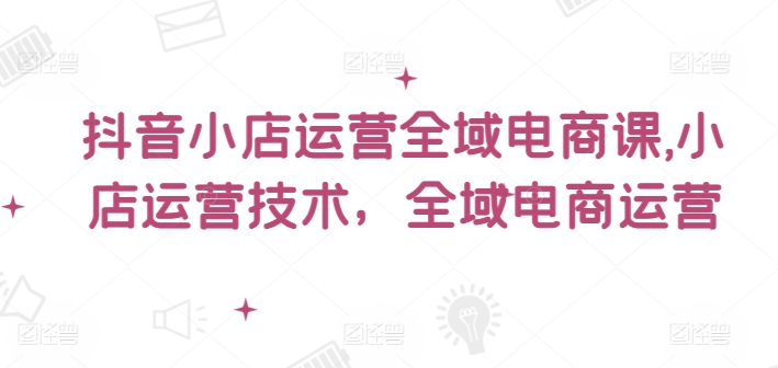 抖音小店运营全域电商课，​小店运营技术，全域电商运营-快赚