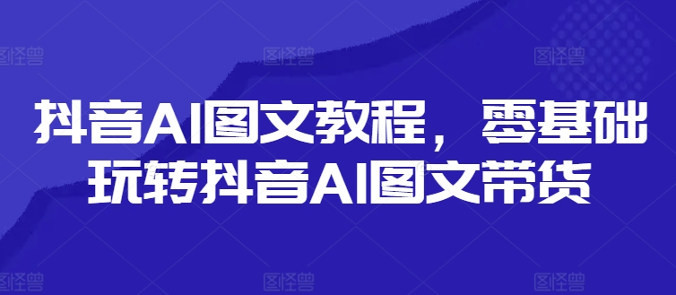抖音AI图文教程，零基础玩转抖音AI图文带货-快赚