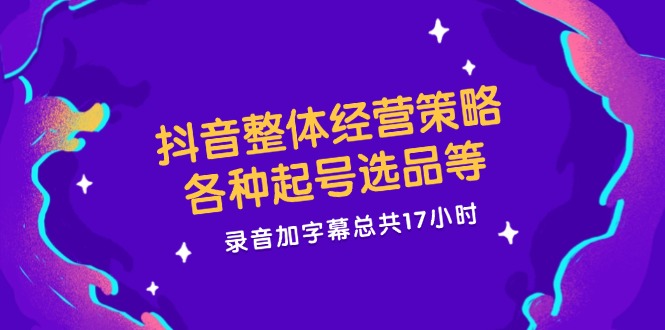 抖音整体经营策略，各种起号选品等  录音加字幕总共17小时-快赚