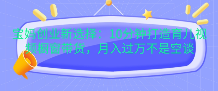 宝妈创业新选择：10分钟打造育儿视频橱窗带货，月入过W不是空谈【揭秘】-快赚