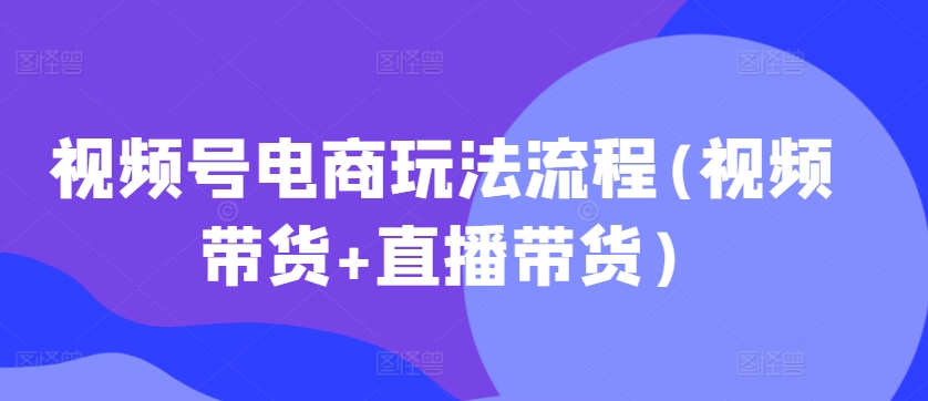 视频号电商玩法流程，视频带货+直播带货【更新2025年1月】-快赚
