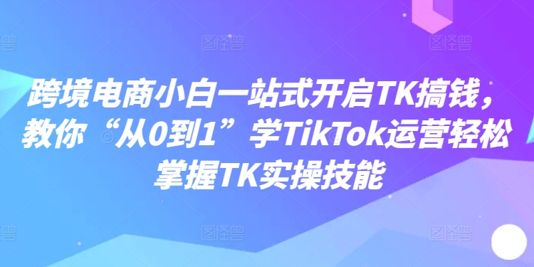 跨境电商小白一站式开启TK搞钱，教你“从0到1”学TikTok运营轻松掌握TK实操技能-快赚