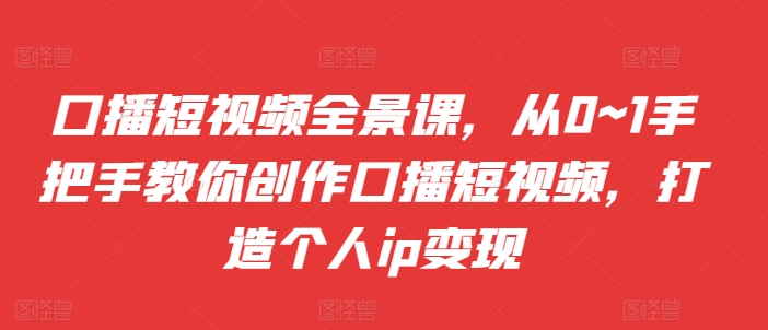 口播短视频全景课，​从0~1手把手教你创作口播短视频，打造个人ip变现-快赚