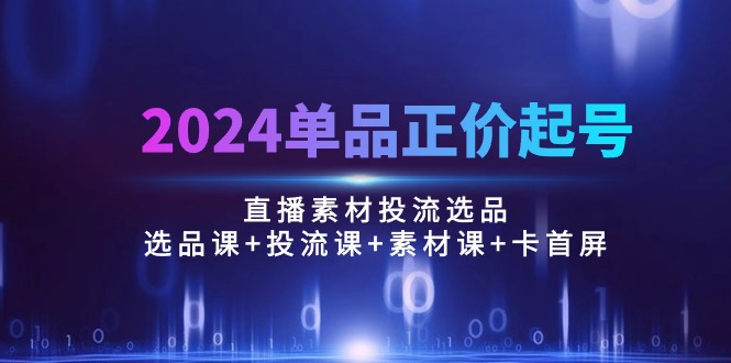 2024单品正价起号，直播素材投流选品：选品课+投流课+素材课+卡首屏/100节-快赚