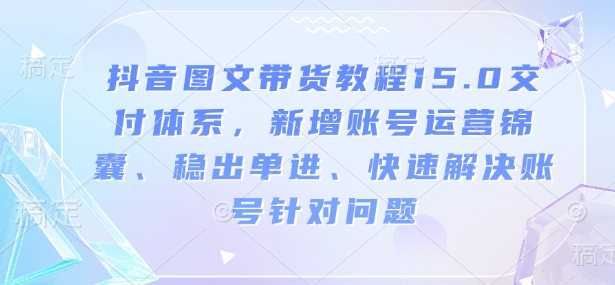 抖音图文带货教程15.0交付体系，新增账号运营锦囊、稳出单进、快速解决账号针对问题-快赚
