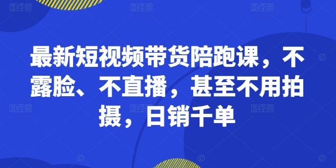 最新短视频带货陪跑课，不露脸、不直播，甚至不用拍摄，日销千单-快赚