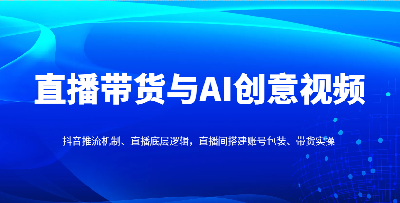 直播带货与AI创意视频，抖音推流机制、直播底层逻辑，直播间搭建账号包装、带货实操-快赚