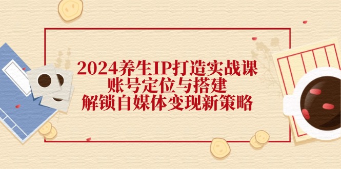 2024养生IP打造实战课：账号定位与搭建，解锁自媒体变现新策略-快赚