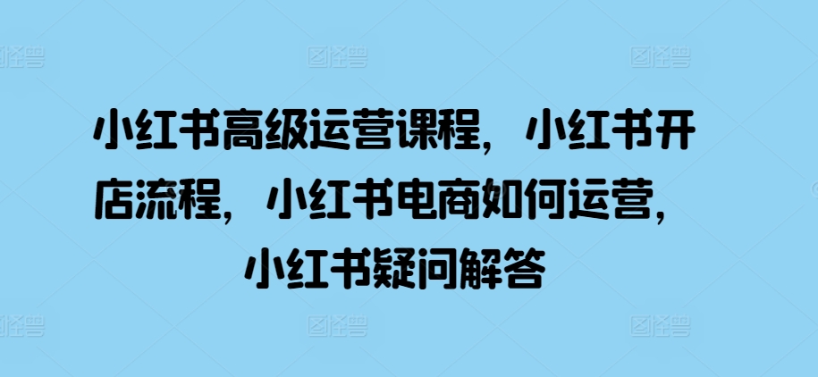 小红书高级运营课程，小红书开店流程，小红书电商如何运营，小红书疑问解答-快赚