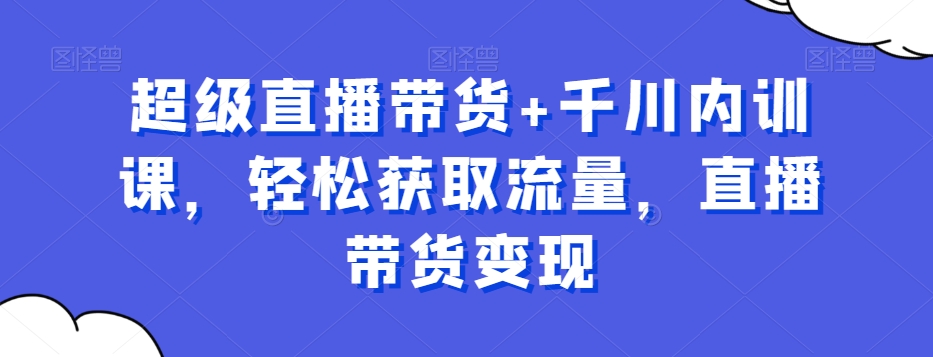 超级直播带货+千川内训课，轻松获取流量，直播带货变现-快赚