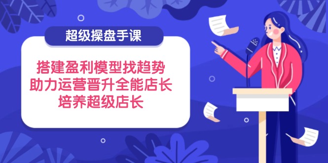 超级操盘手课，搭建盈利模型找趋势，助力运营晋升全能店长，培养超级店长-快赚