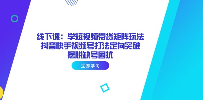 线下课：学短视频带货矩阵玩法 抖音快手视频号打法定向突破，摆脱缺号困扰-快赚