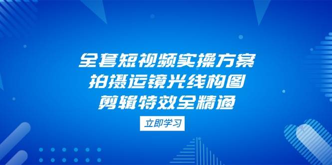 全套短视频实操方案，拍摄运镜光线构图，剪辑特效全精通-快赚