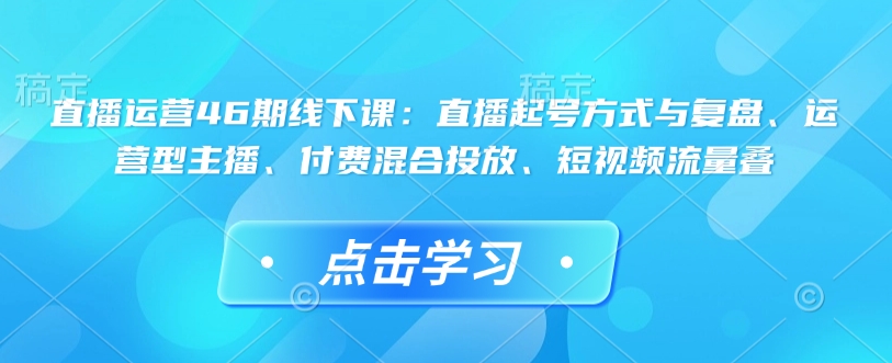 直播运营46期线下课：直播起号方式与复盘、运营型主播、付费混合投放、短视频流量叠-快赚