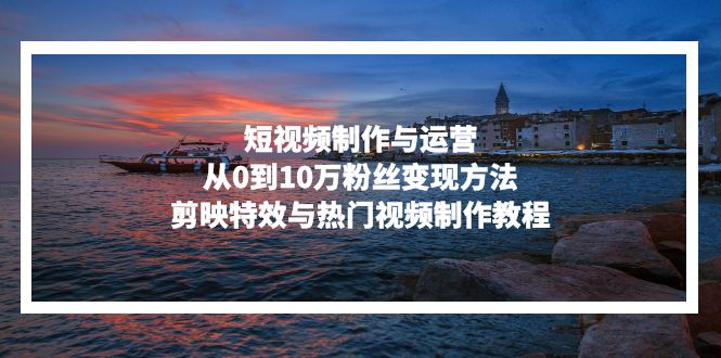 短视频制作与运营，从0到10万粉丝变现方法，剪映特效与热门视频制作教程-快赚