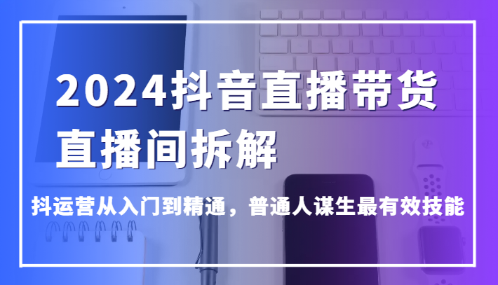 2024抖音直播带货直播间拆解，抖运营从入门到精通，普通人谋生最有效技能-快赚