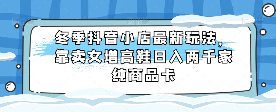 冬季抖音小店最新玩法，靠卖女增高鞋日入两千家纯商品卡【揭秘】-快赚